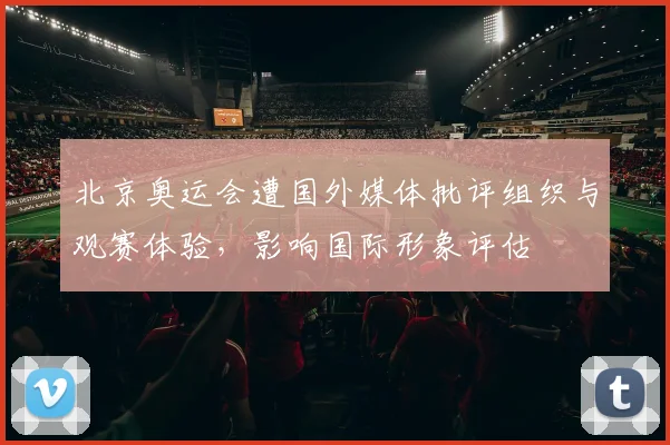 北京奥运会遭国外媒体批评组织与观赛体验，影响国际形象评估