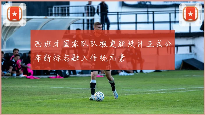 西班牙国家队队徽更新设计正式公布新标志融入传统元素