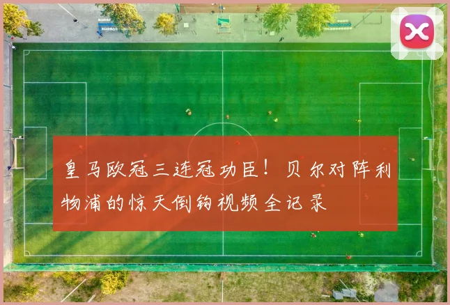 皇马欧冠三连冠功臣！贝尔对阵利物浦的惊天倒钩视频全记录