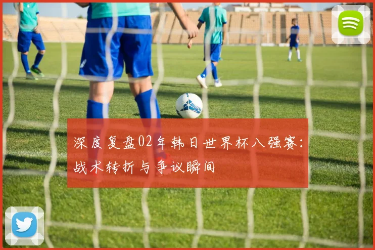 深度复盘02年韩日世界杯八强赛：战术转折与争议瞬间