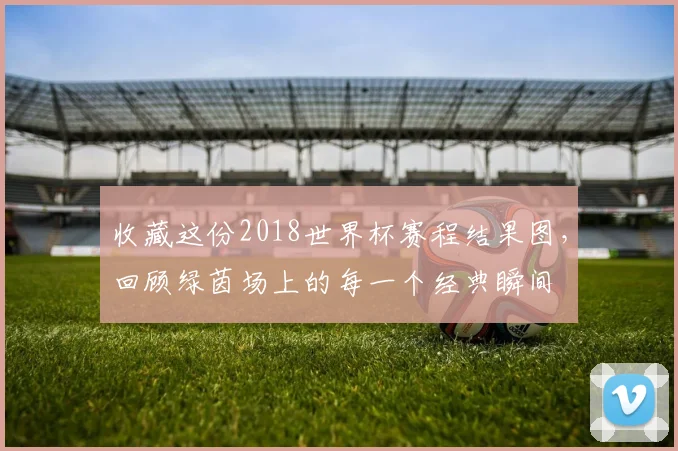 收藏这份2018世界杯赛程结果图，回顾绿茵场上的每一个经典瞬间