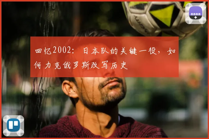 回忆2002：日本队的关键一役，如何力克俄罗斯改写历史