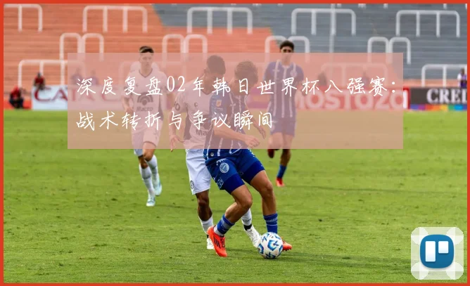 深度复盘02年韩日世界杯八强赛：战术转折与争议瞬间