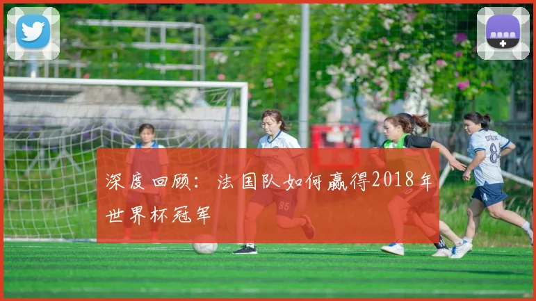 深度回顾：法国队如何赢得2018年世界杯冠军