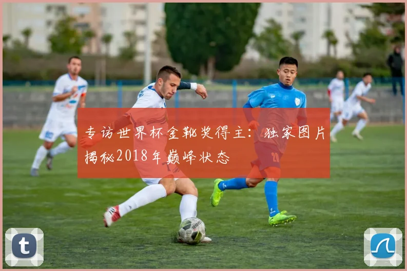 专访世界杯金靴奖得主：独家图片揭秘2018年巅峰状态