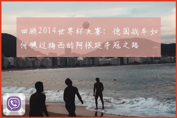 回顾2014世界杯决赛：德国战车如何碾过梅西的阿根廷夺冠之路