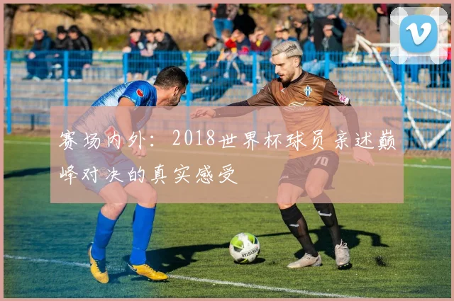 赛场内外：2018世界杯球员亲述巅峰对决的真实感受