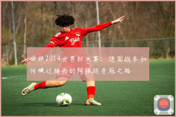 回顾2014世界杯决赛：德国战车如何碾过梅西的阿根廷夺冠之路